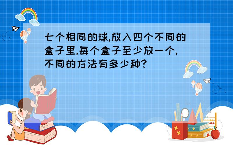 七个相同的球,放入四个不同的盒子里,每个盒子至少放一个,不同的方法有多少种?