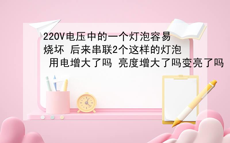 220V电压中的一个灯泡容易烧坏 后来串联2个这样的灯泡 用电增大了吗 亮度增大了吗变亮了吗