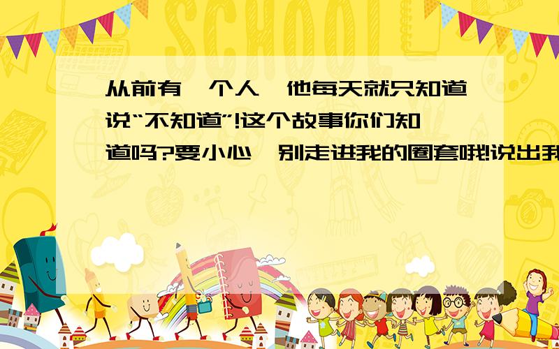 从前有一个人,他每天就只知道说“不知道”!这个故事你们知道吗?要小心,别走进我的圈套哦!说出我的圈套是什么?