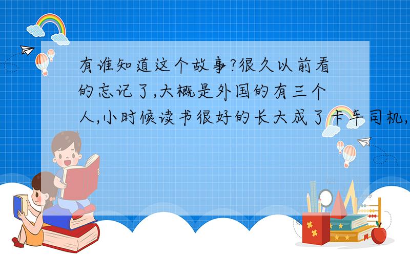 有谁知道这个故事?很久以前看的忘记了,大概是外国的有三个人,小时候读书很好的长大成了卡车司机,小时候吸毒的打架的长大成了总统,还有一个人忘了...那三个人是谁阿?具体情节是怎样的?