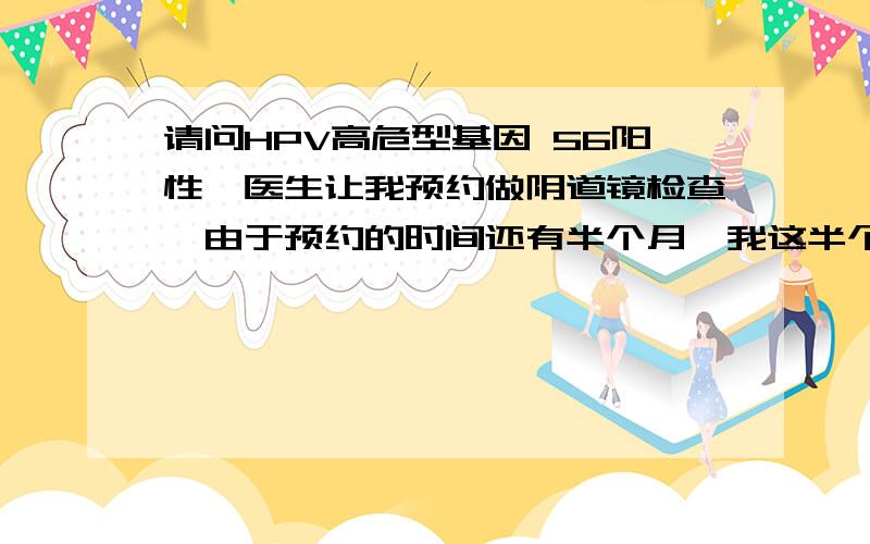 请问HPV高危型基因 56阳性,医生让我预约做阴道镜检查,由于预约的时间还有半个月,我这半个月不做治疗会要紧吗?医院医生太忙了根本不会有时间慢慢解释给病人听.只是一个劲的安排做检查.