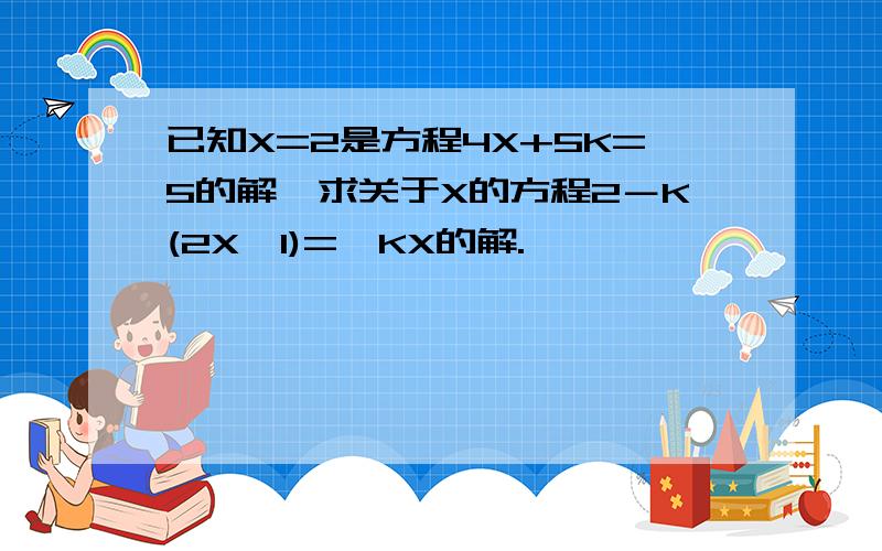 已知X=2是方程4X+5K=5的解,求关于X的方程2－K(2X–1)=–KX的解.