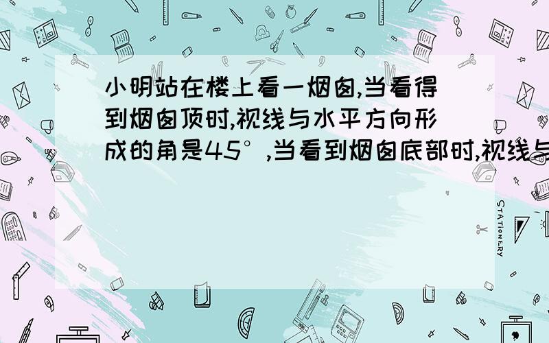 小明站在楼上看一烟囱,当看得到烟囱顶时,视线与水平方向形成的角是45°,当看到烟囱底部时,视线与水平方向形成的角也是45°,如果楼高15米,那么烟囱大约高多少米