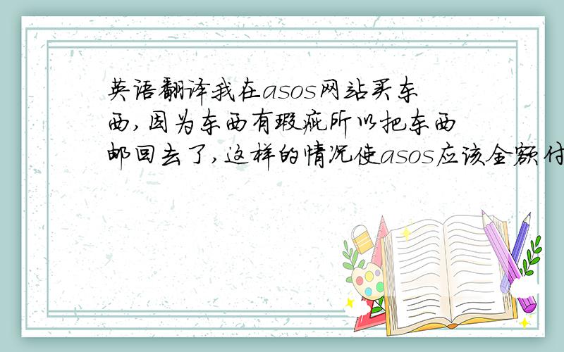 英语翻译我在asos网站买东西,因为东西有瑕疵所以把东西邮回去了,这样的情况使asos应该全额付给我邮费的,全部为47美元,大概使去年12月10几号就把东西退回去了,东西的钱退给我了可是邮费一