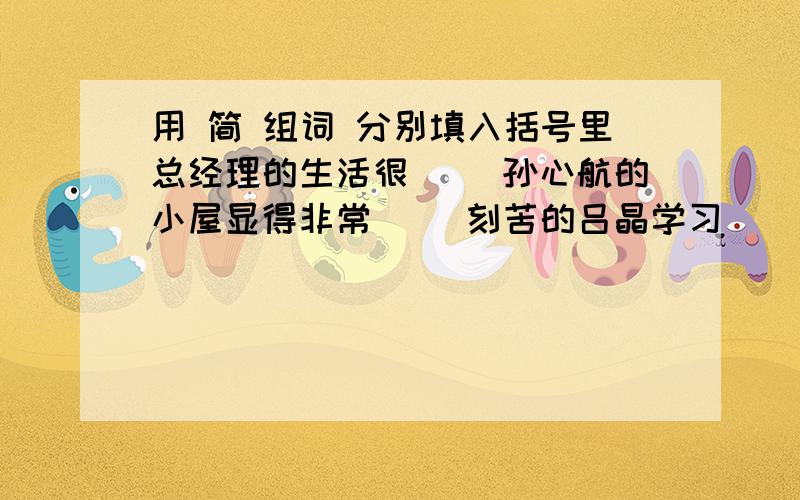 用 简 组词 分别填入括号里总经理的生活很（ ）孙心航的小屋显得非常（ ）刻苦的吕晶学习（ ）入了迷