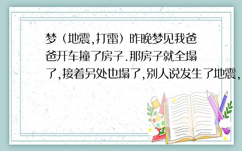 梦（地震,打雷）昨晚梦见我爸爸开车撞了房子.那房子就全塌了,接着另处也塌了,别人说发生了地震,大家就开始避难,····怎么又到了晚上,一边地震,还一边打雷.我们躲呀躲.突然又个雷打到