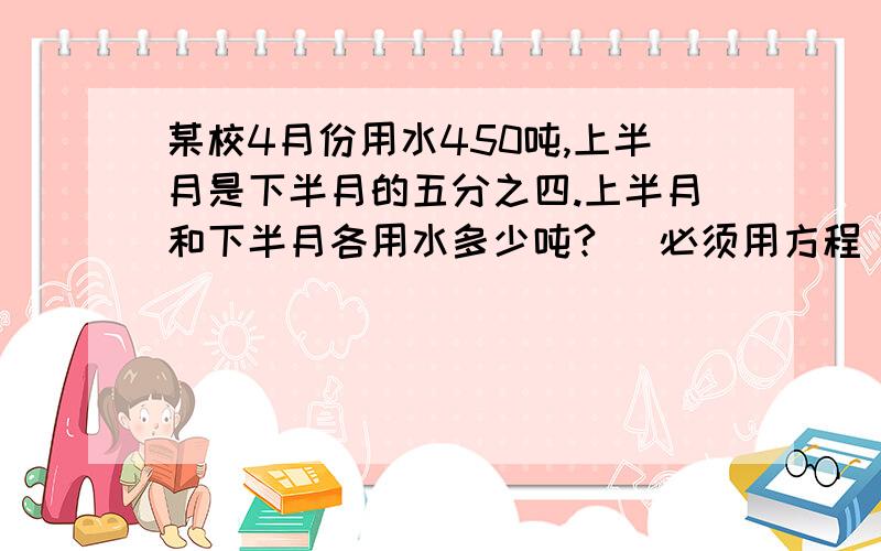 某校4月份用水450吨,上半月是下半月的五分之四.上半月和下半月各用水多少吨? (必须用方程）说清步骤