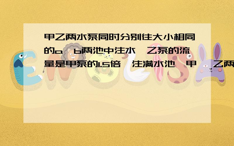 甲乙两水泵同时分别往大小相同的a、b两池中注水,乙泵的流量是甲泵的1.5倍,注满水池,甲 、乙两水泵同时分别往大小相同的A、B两池中注水,乙泵的流量是甲泵的1、5倍,注满水池,乙泵比甲泵少