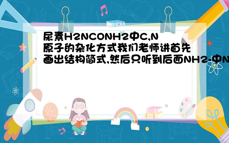 尿素H2NCONH2中C,N原子的杂化方式我们老师讲首先画出结构简式,然后只听到后面NH2-中N跟NH3中N杂化一样,但是C的杂化没听清楚