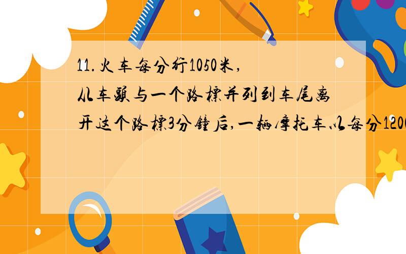 11.火车每分行1050米,从车头与一个路标并列到车尾离开这个路标3分钟后,一辆摩托车以每分1200米的速度从这个路标出发,摩托车出发25分后,与火车的车头正好并列,求这列火车的甲、乙两人沿铁