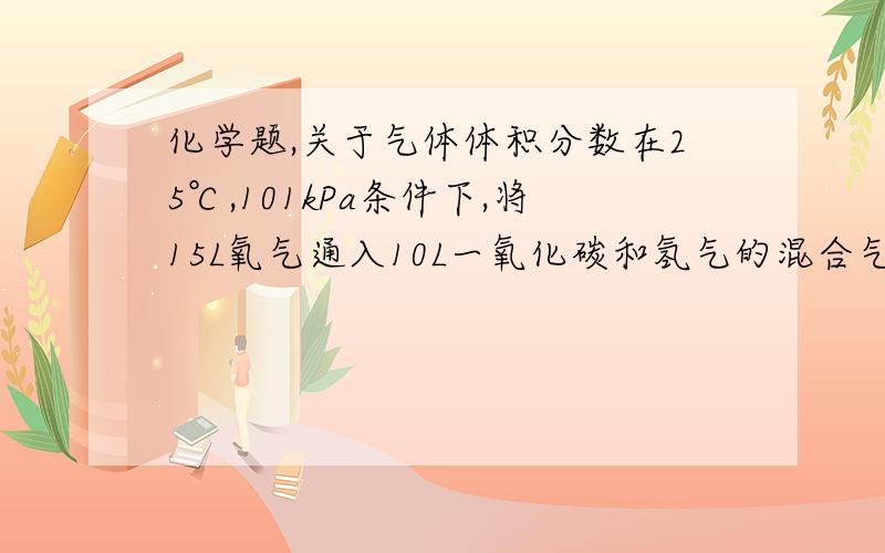 化学题,关于气体体积分数在25℃,101kPa条件下,将15L氧气通入10L一氧化碳和氢气的混合气体中,使其完全燃烧,干燥后,恢复至原来的温度和压强.（1）若生与气体的体积为aL,则原一氧化碳和氢气的