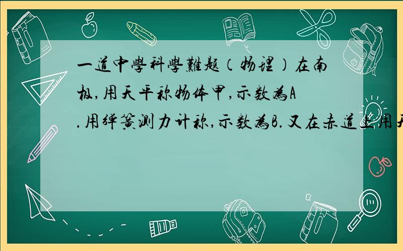 一道中学科学难题（物理）在南极,用天平称物体甲,示数为A.用弹簧测力计称,示数为B.又在赤道上用天平称物体乙,示数为C.用弹簧测力计称,示数为D.示数A.B.C.D.之间有什么联系?好像选项是:A.若