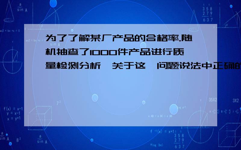 为了了解某厂产品的合格率.随机抽查了1000件产品进行质量检测分析,关于这一问题说法中正确的是（ ）A.总体是指该厂生产的所有产品B.个体是指100件产品中的每一件C.这种调查方式是抽样调