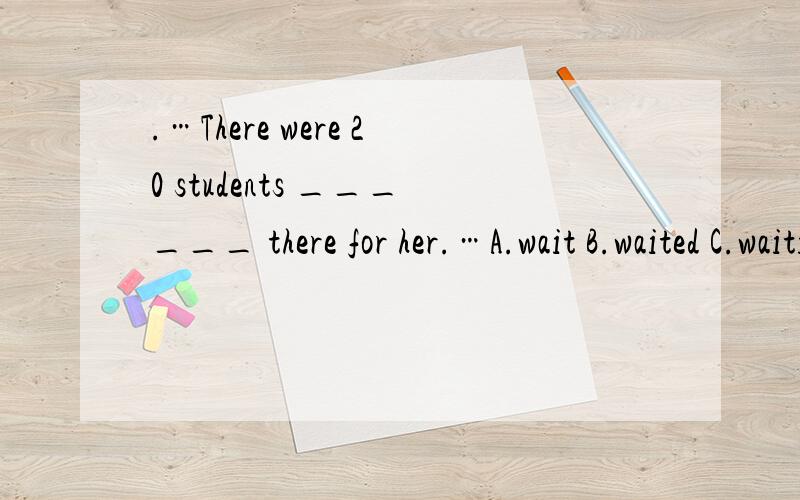 .…There were 20 students ______ there for her.…A.wait B.waited C.waiting D.being waited【为什么要选C,而不选D,这是一道完形填空题.我个人在做这题时认为“20 students ______ there for her”这句是一句从句,所以选