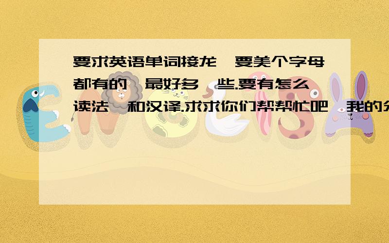 要求英语单词接龙,要美个字母都有的,最好多一些.要有怎么读法,和汉译.求求你们帮帮忙吧,我的分数不我真的有急用,救命用的,求求各位好人帮帮我吧.祝你们永远幸福快乐,生活像蜜一样甜.