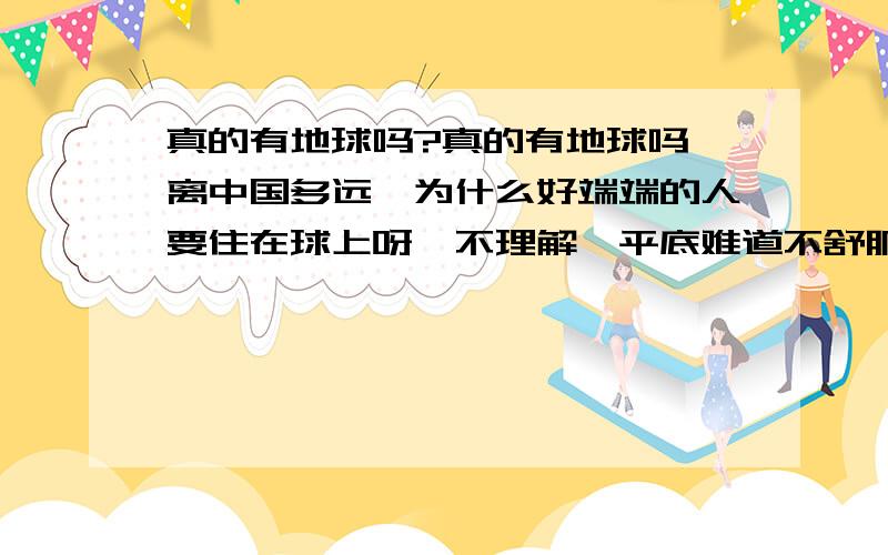 真的有地球吗?真的有地球吗,离中国多远,为什么好端端的人要住在球上呀,不理解,平底难道不舒服吗,那地球底端的人是不是都挂在地球上?