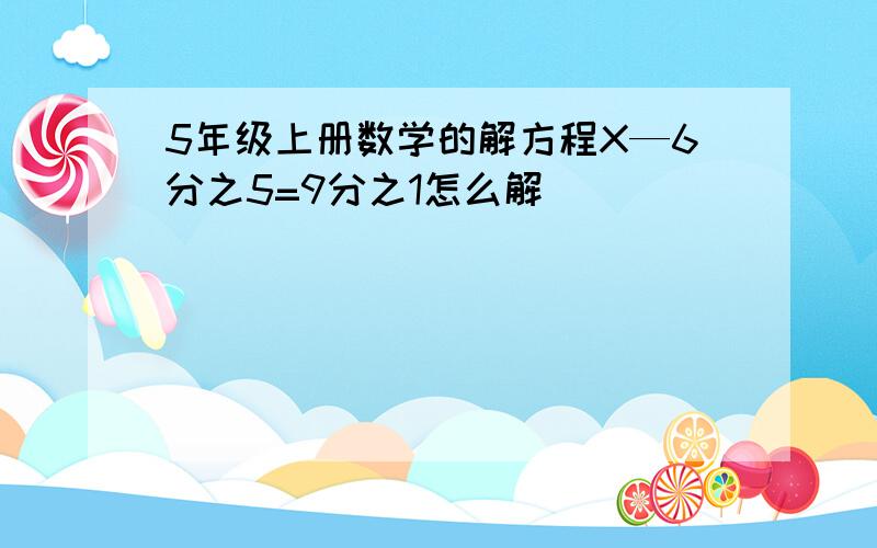 5年级上册数学的解方程X—6分之5=9分之1怎么解