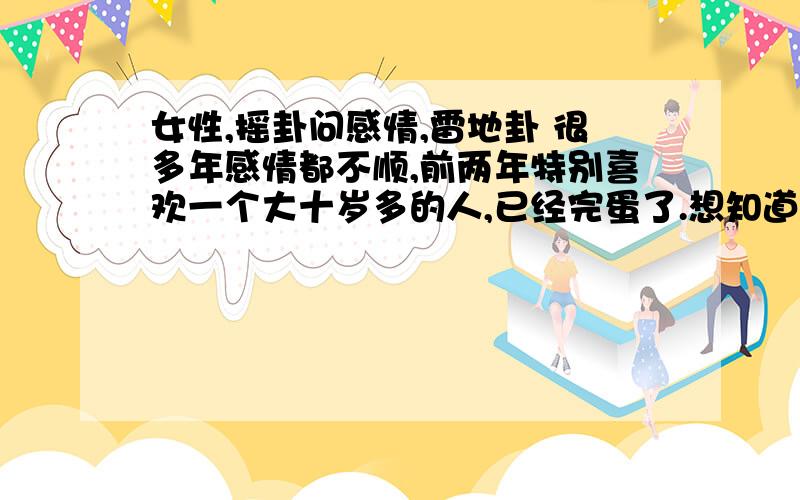 女性,摇卦问感情,雷地卦 很多年感情都不顺,前两年特别喜欢一个大十岁多的人,已经完蛋了.想知道后面会不会当尼姑女公历：1980年3月15日10时坤造：庚申 己卯 丁亥 乙巳 3岁运大运:戊寅 丁丑