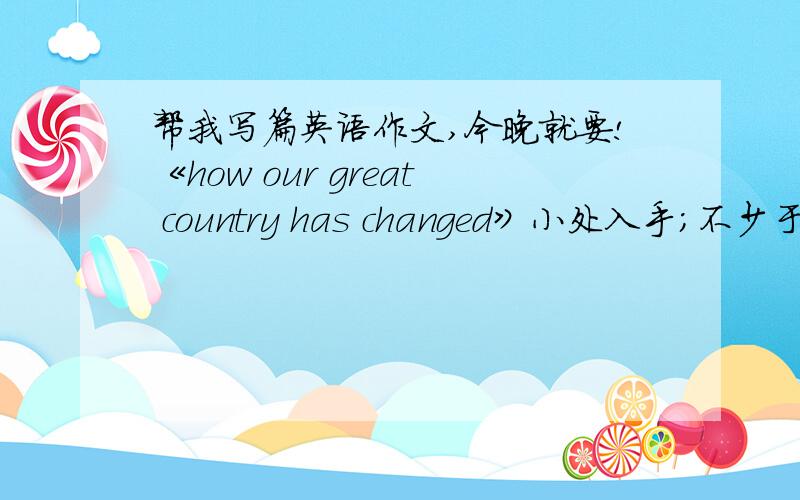 帮我写篇英语作文,今晚就要!《how our great country has changed》小处入手；不少于70词；描写祖国繁荣昌盛初中水平就够了