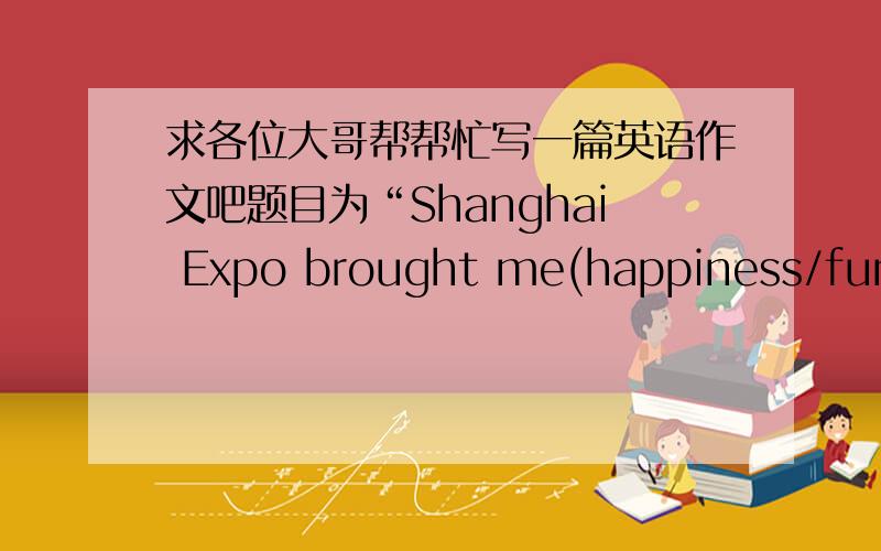 求各位大哥帮帮忙写一篇英语作文吧题目为“Shanghai Expo brought me(happiness/fun/knowledge/friendship)”