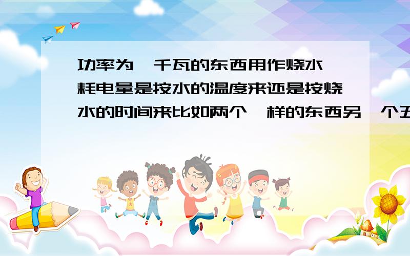 功率为一千瓦的东西用作烧水,耗电量是按水的温度来还是按烧水的时间来比如两个一样的东西另一个五百瓦,同时用水烧到九十度和三十度都只用了十分钟,哪个耗电多?或两个都把水烧到九十