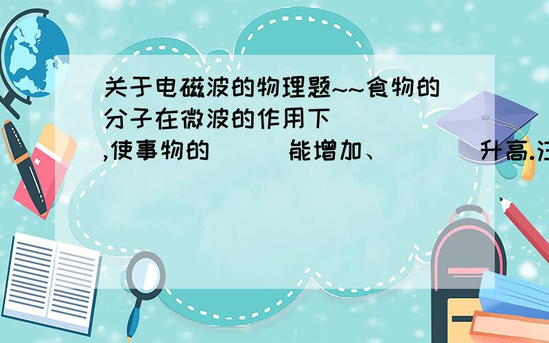 关于电磁波的物理题~~食物的分子在微波的作用下（  ） ,使事物的（  ）能增加、（   ）升高.注意：不能用（   ）容器盛食物放入微波炉中加热.谢谢各位了,好的又追加分哦~~~