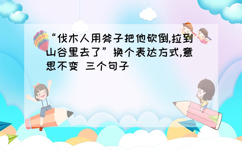 “伐木人用斧子把他砍倒,拉到山谷里去了”换个表达方式,意思不变 三个句子