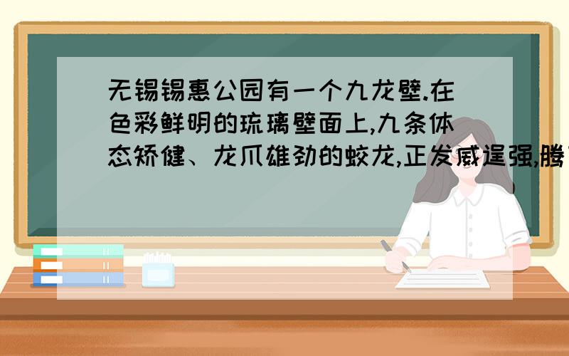 无锡锡惠公园有一个九龙壁.在色彩鲜明的琉璃壁面上,九条体态矫健、龙爪雄劲的蛟龙,正发威逞强,腾飞在云雾之中,那活泼生动的姿态,吸引了络绎不绝的游客.      九龙壁,是较珍奇的景观.它