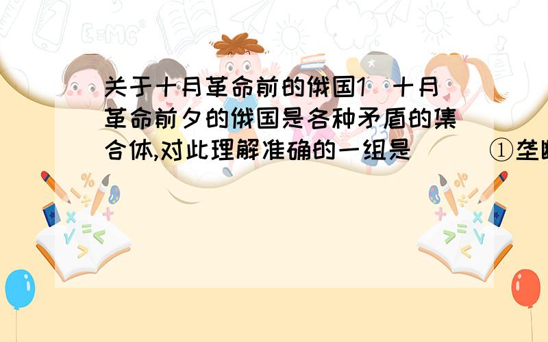 关于十月革命前的俄国1．十月革命前夕的俄国是各种矛盾的集合体,对此理解准确的一组是（ ） ①垄断资产阶级和无产阶级 ②沙皇专制与人民大众 ③大俄罗斯民族与少数民族 ④俄帝国主义