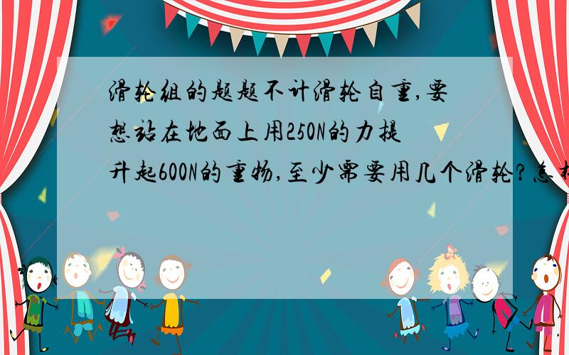 滑轮组的题题不计滑轮自重,要想站在地面上用250N的力提升起600N的重物,至少需要用几个滑轮?怎样绕绳?二楼的，最后的力是向上的，题上说是站在地面力应该向下拉？？是吧？那该怎么办？