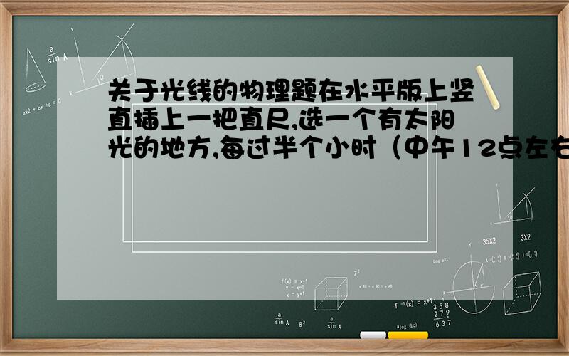 关于光线的物理题在水平版上竖直插上一把直尺,选一个有太阳光的地方,每过半个小时（中午12点左右时,每过15分钟）,在直尺影子的顶端做一个记号并量出影长,找出一天中影长最短的时刻怎