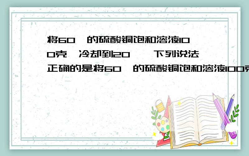 将60℃的硫酸铜饱和溶液100克,冷却到20℃,下列说法正确的是将60℃的硫酸铜饱和溶液100克,冷却到20℃,为什么  溶液质量会变小 ,浓度减小,溶剂质量减小?求详解..谢谢谢谢.