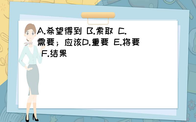 A.希望得到 B.索取 C.需要；应该D.重要 E.将要 F.结果