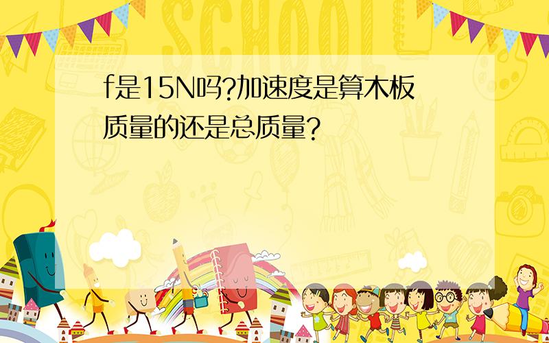 f是15N吗?加速度是算木板质量的还是总质量?