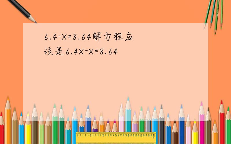 6.4-X=8.64解方程应该是6.4X-X=8.64