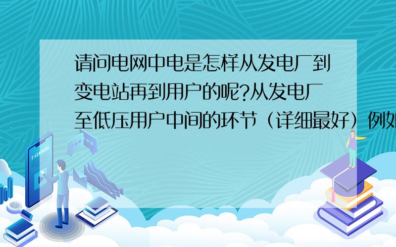 请问电网中电是怎样从发电厂到变电站再到用户的呢?从发电厂至低压用户中间的环节（详细最好）例如：发电厂-----升降压变压器---线路-----.每个经过的设备环节一个详细的框架~就可以