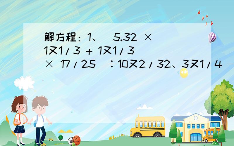 解方程：1、（5.32 × 1又1/3 + 1又1/3 × 17/25）÷10又2/32、3又1/4 — （0.6 + 12又3/5 ÷ 4又1/5）×1/33、【2.4+2.2÷（2又1/12 — 1又5/8）】×2又3/4