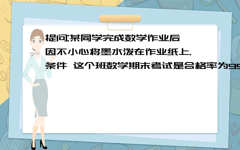 提问:某同学完成数学作业后,因不小心将墨水泼在作业纸上.条件 这个班数学期末考试是合格率为95％.成绩优秀的人数占全班的35％.成绩良好的人数比优秀的人数多4.