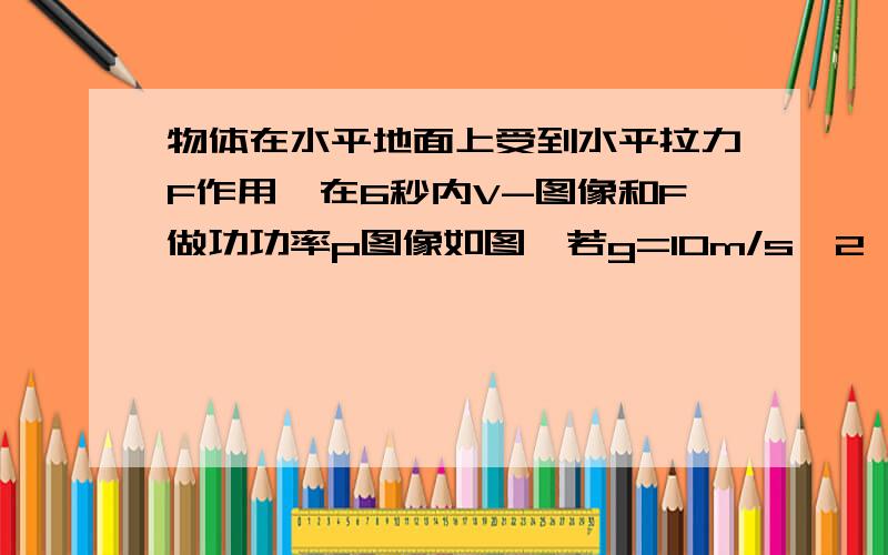 物体在水平地面上受到水平拉力F作用,在6秒内V-图像和F做功功率p图像如图,若g=10m/s^2,则物体的质量为多