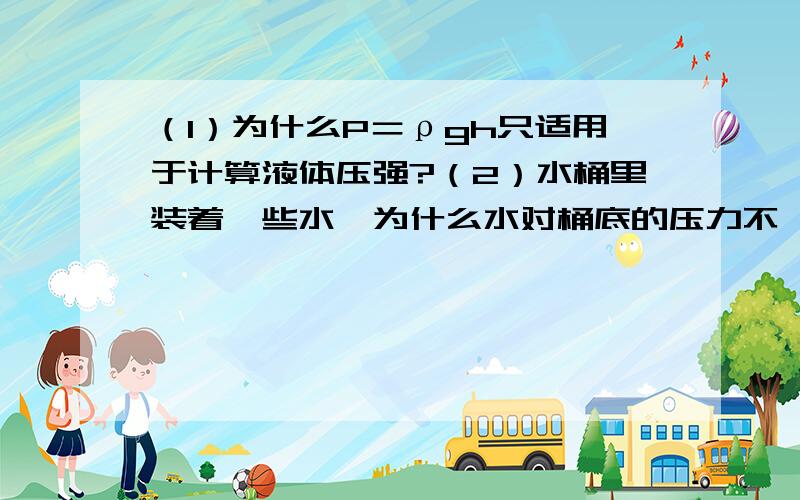 （1）为什么P＝ρgh只适用于计算液体压强?（2）水桶里装着一些水,为什么水对桶底的压力不一定等于水的重力?