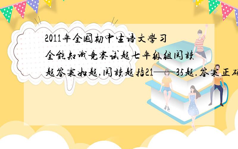 2011年全国初中生语文学习全能知识竞赛试题七年级组阅读题答案如题,阅读题指21——35题.答案正确的话,我会多给悬赏.(我只要阅读题!）