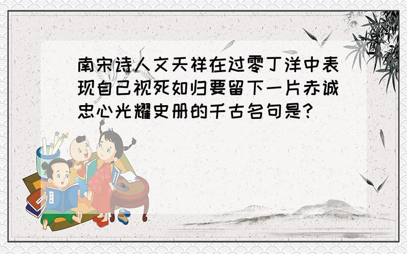 南宋诗人文天祥在过零丁洋中表现自己视死如归要留下一片赤诚忠心光耀史册的千古名句是?