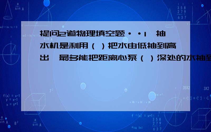 提问2道物理填空题··1、抽水机是利用（）把水由低抽到高出,最多能把距离心泵（）深处的水抽到高处2、一个成年人全身表面积大约2平方米,那么这个人全身所受的大气压力约为（）N?