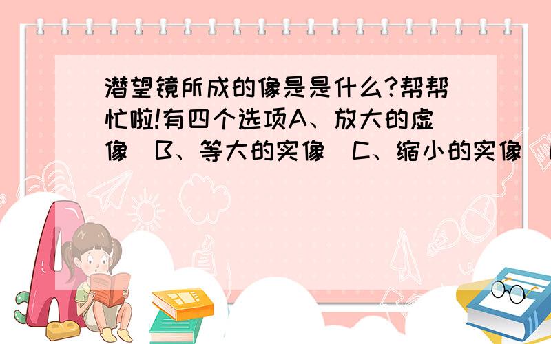 潜望镜所成的像是是什么?帮帮忙啦!有四个选项A、放大的虚像  B、等大的实像  C、缩小的实像  D、缩小的虚像.该选哪个啦?