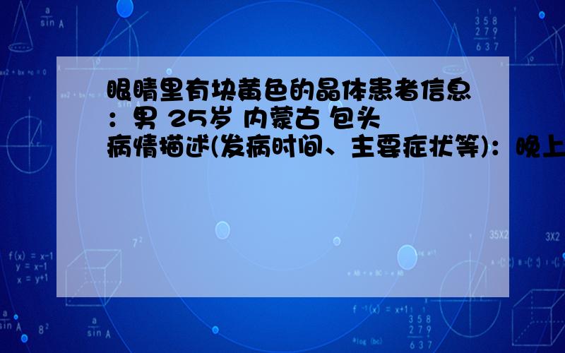 眼睛里有块黄色的晶体患者信息：男 25岁 内蒙古 包头 病情描述(发病时间、主要症状等)：晚上右眼比左眼关了灯看东西模糊点了眼药水,早晨起来眼里就有黄色晶状的固体,还不小透明的有点