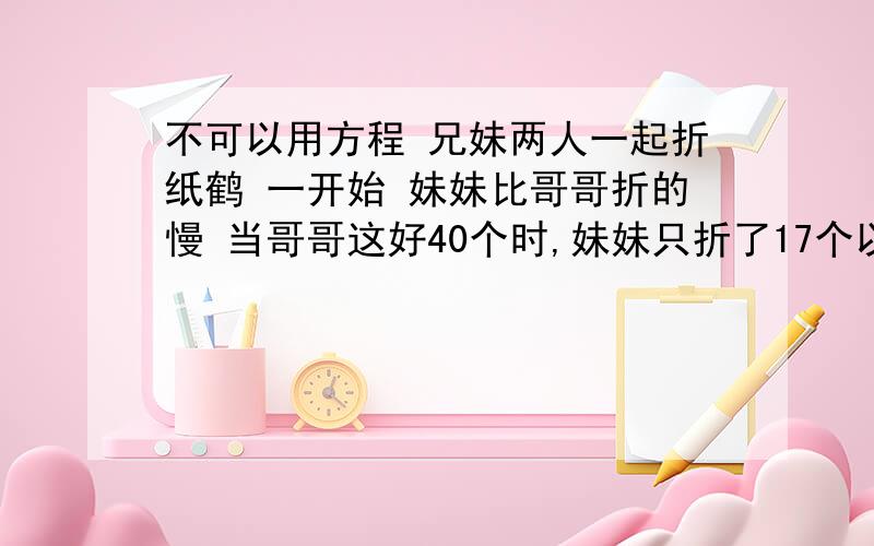 不可以用方程 兄妹两人一起折纸鹤 一开始 妹妹比哥哥折的慢 当哥哥这好40个时,妹妹只折了17个以不可以用方程 兄妹两人一起折纸鹤 一开始 妹妹比哥哥折的慢 当哥哥折好40个时,妹妹只折了