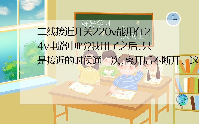 二线接近开关220v能用在24v电路中吗?我用了之后,只是接近的时侯通一次,离开后不断开、这是什么原因?