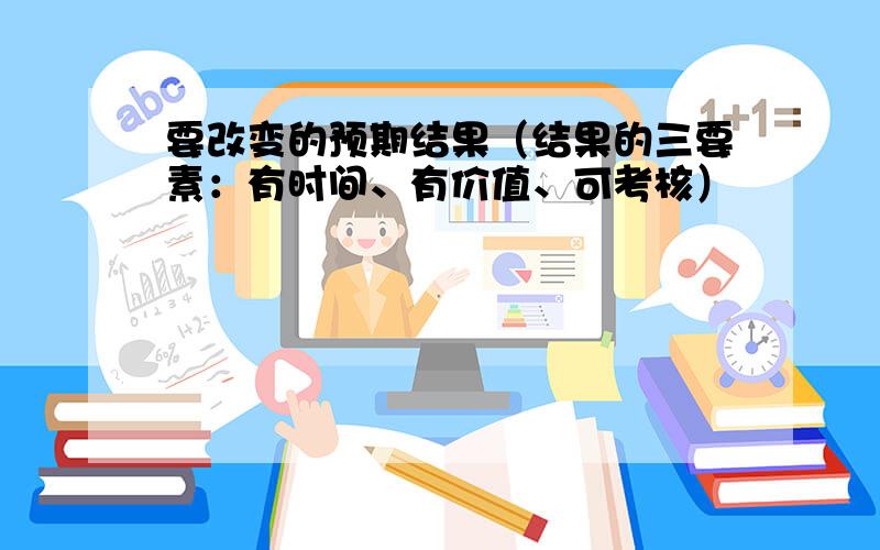 要改变的预期结果（结果的三要素：有时间、有价值、可考核）