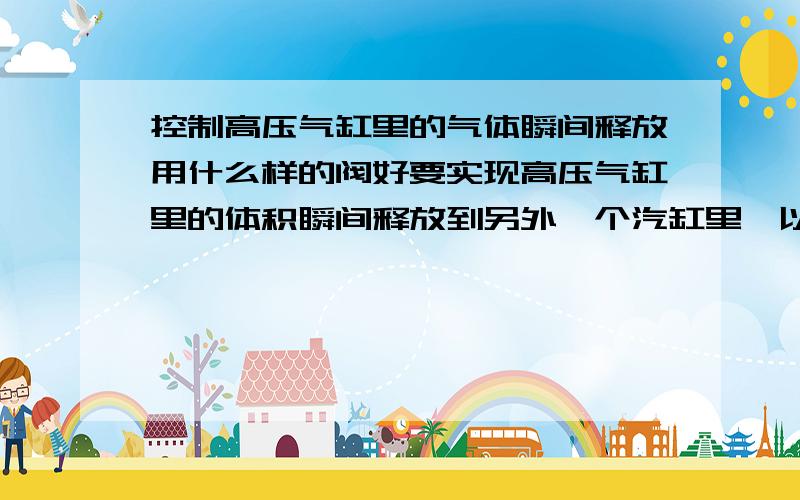 控制高压气缸里的气体瞬间释放用什么样的阀好要实现高压气缸里的体积瞬间释放到另外一个汽缸里,以实现一个很强的冲击效果!除次之外还有没有好的方法可以达到冲击效果! 压力大概有25M