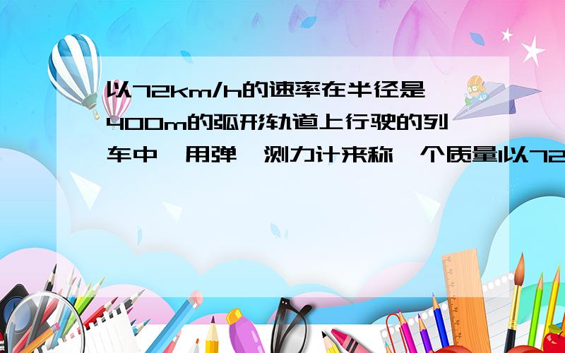 以72km/h的速率在半径是400m的弧形轨道上行驶的列车中,用弹簧测力计来称一个质量1以72km/h的速率在半径是400m的弧形轨道上行驶的列车中，用弹簧测力计来称一个质量1kg的物体，求读数？不要